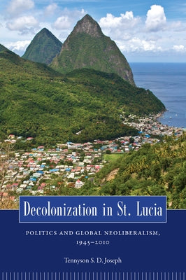 Decolonization in St. Lucia: Politics and Global Neoliberalism, 1945-2010 by Joseph, Tennyson S. D.