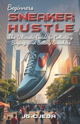Beginner Sneaker Hustle: The Ultimate Guide to Collecting, Buying, and Selling Sneakers by Ojeda, J. G.