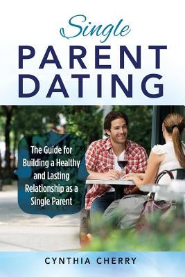 Single Parent Dating: The Guide for Building a Healthy and Lasting Relationship as a Single Parent by Cherry, Cynthia