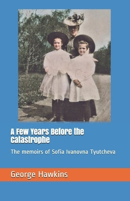 A Few Years Before the Catastrophe: The memoirs of Sofia Ivanovna Tyutcheva by Hawkins, George