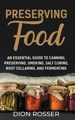 Preserving Food: An Essential Guide to Canning, Preserving, Smoking, Salt Curing, Root Cellaring, and Fermenting by Rosser, Dion
