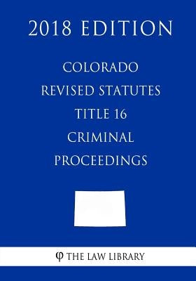 Colorado Revised Statutes - Title 16 - Criminal Proceedings (2018 Edition) by The Law Library