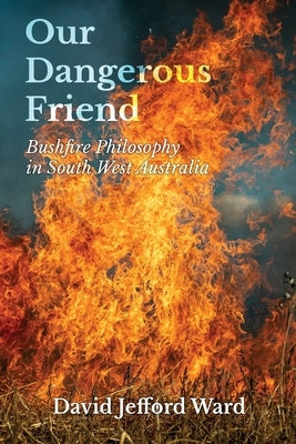 Our Dangerous Friend: Bushfire Philosophy in South West Australia by Ward, David Jefford