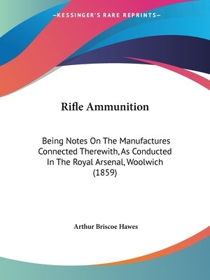 Rifle Ammunition: Being Notes On The Manufactures Connected Therewith, As Conducted In The Royal Arsenal, Woolwich (1859) by Hawes, Arthur Briscoe