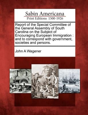Report of the Special Committee of the General Assembly of South Carolina on the Subject of Encouraging European Immigration: And to Correspond with G by Wagener, John A.