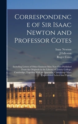 Correspondence of Sir Isaac Newton and Professor Cotes: Including Letters of Other Eminent Men Now First Published From the Originals in the Library o by Newton, Isaac