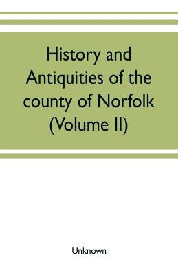 History and antiquities of the county of Norfolk (Volume II) Containing the Hundreds of Clavering, Depwade, Difs, and Earfhan by Unknown