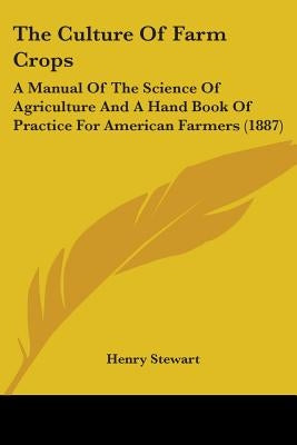The Culture Of Farm Crops: A Manual Of The Science Of Agriculture And A Hand Book Of Practice For American Farmers (1887) by Stewart, Henry