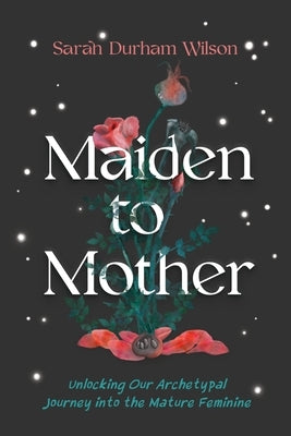 Maiden to Mother: Unlocking Our Archetypal Journey Into the Mature Feminine by Wilson, Sarah Durham