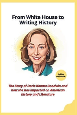 From White House to Writing History: The Story of Doris Kearns Goodwin and how she has impacted on American history and Literature by Christopher, Callista