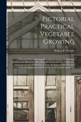 Pictorial Practical Vegetable Growing; a Practical Manual Giving Directions for Laying out Kitchen Gardens and Allotments, Describing the Value and Us by Wright, Walter P. (Walter Page) 1864
