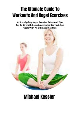 The Ultimate Guide To Workouts And Kegel Exercises: A Step-By-Step Kegel Exercise Guide And Tips For 2x Strength Gains & Achieving Bodybuilding Goals by Kessler, Michael