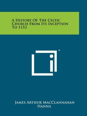 A History Of The Celtic Church From Its Inception To 1153 by Hanna, James Arthur Macclannahan
