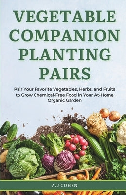 Vegetable Companion Planting Pairs: Pair Your Favorite Vegetables, Herbs, and Fruits to Grow Chemical-Free Food in Your At-Home Organic Garden by Cohen, A. J.