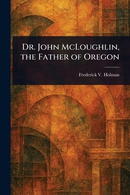 Dr. John McLoughlin, the Father of Oregon by Holman, Frederick V.