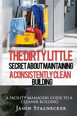 The Dirty Little Secret About Maintaining a Consistently Clean Building: A Facility Managers Guide to a Cleaner Building by Stalnecker, Jason