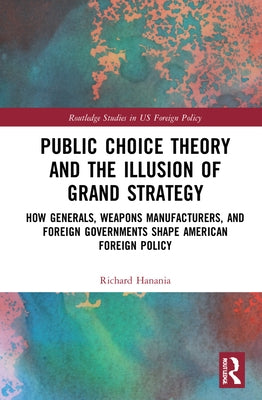 Public Choice Theory and the Illusion of Grand Strategy: How Generals, Weapons Manufacturers, and Foreign Governments Shape American Foreign Policy by Hanania, Richard