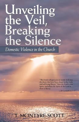 Unveiling the Veil, Breaking the Silence: Domestic Violence in the Church by T. McIntyre-Scott