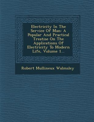 Electricity In The Service Of Man: A Popular And Practical Treatise On The Applications Of Electricity To Modern Life, Volume 1... by Walmsley, Robert Mullineux