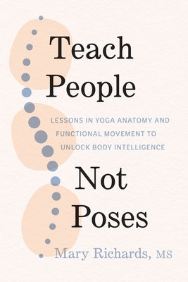 Teach People, Not Poses: Lessons in Yoga Anatomy and Functional Movement to Unlock Body Intelligence by Richards, Mary