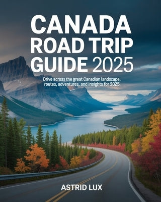 Canada Road Trip Guide 2025: Drive Across the Great Canadian Landscape, Routes, Adventures, and Insights for 2025 by Lux, Astrid