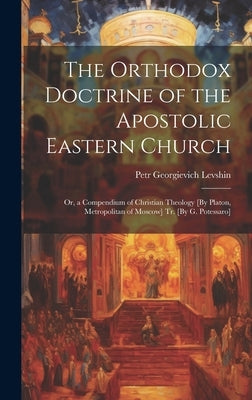 The Orthodox Doctrine of the Apostolic Eastern Church; Or, a Compendium of Christian Theology [By Platon, Metropolitan of Moscow] Tr. [By G. Potessaro by Levshin, Petr Georgievich