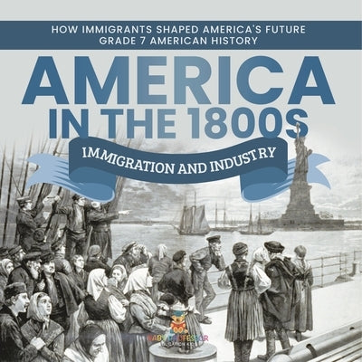 America in the 1800s: Immigration and Industry How Immigrants Shaped America's Future Grade 7 American History by Baby Professor