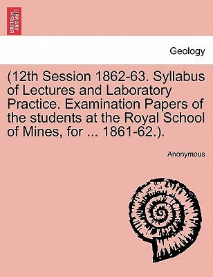 12th Session 1862-63. Syllabus of Lectures and Laboratory Practice. Examination Papers of the Students at the Royal School of Mines, for ... 1861-62.. by Anonymous