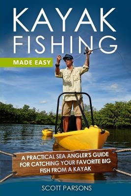 Kayak Fishing Made Easy: A Practical Sea Angler's Guide for Catching Your Favorite Big Fish from a Kayak by Parsons, Scott
