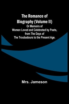 The Romance of Biography (Volume II); Or Memoirs of Women Loved and Celebrated by Poets, from the Days of the Troubadours to the Present Age. by Jameson