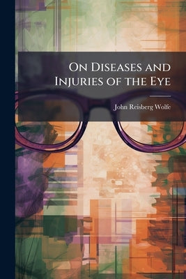 On Diseases and Injuries of the Eye: A Course of Systematic and Clinical Lectures to Students and Medical Practitioners by Wolfe, John Reisberg