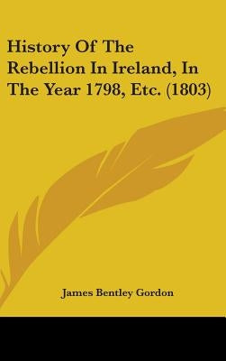 History Of The Rebellion In Ireland, In The Year 1798, Etc. (1803) by Gordon, James Bentley
