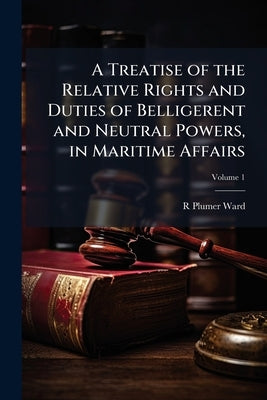 A Treatise of the Relative Rights and Duties of Belligerent and Neutral Powers, in Maritime Affairs: In Which the Principles of Armed Neutralities, an by Ward, R. Plumer 1765-1846