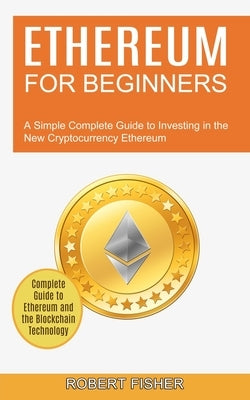 Ethereum for Beginners: A Simple Complete Guide to Investing in the New Cryptocurrency Ethereum (Complete Guide to Ethereum and the Blockchain by Fisher, Robert