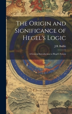 The Origin and Significance of Hegel's Logic; a General Introduction to Hegel's System by Baillie, J. B.