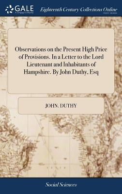 Observations on the Present High Price of Provisions. In a Letter to the Lord Lieutenant and Inhabitants of Hampshire. By John Duthy, Esq by Duthy, John