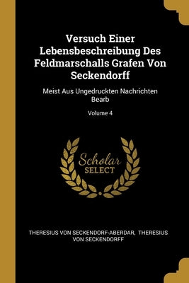 Versuch Einer Lebensbeschreibung Des Feldmarschalls Grafen Von Seckendorff: Meist Aus Ungedruckten Nachrichten Bearb; Volume 4 by Seckendorf-Aberdar, Theresius Von