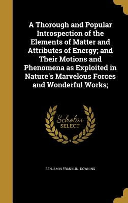 A Thorough and Popular Introspection of the Elements of Matter and Attributes of Energy; and Their Motions and Phenomena as Exploited in Nature's Marv by Downing, Benjamin Franklin