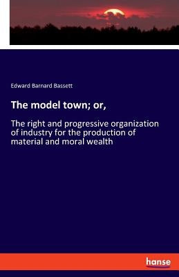 The model town; or,: The right and progressive organization of industry for the production of material and moral wealth by Bassett, Edward Barnard
