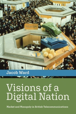 Visions of a Digital Nation: Market and Monopoly in British Telecommunications by Ward, Jacob