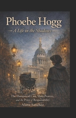 Phoebe Hogg: A Life In The Shadows: The Hampstead Case, Mary Pearcey, and the price of respectability by Sanchez, Alana