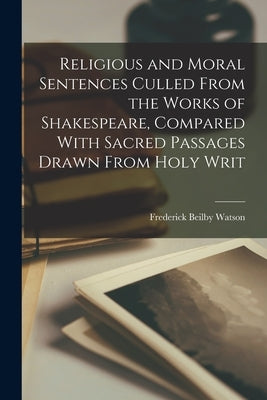 Religious and Moral Sentences Culled From the Works of Shakespeare, Compared With Sacred Passages Drawn From Holy Writ by Watson, Frederick Beilby