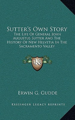Sutter's Own Story: The Life Of General John Augustus Sutter And The History Of New Helvetia In The Sacramento Valley by Gudde, Erwin G.