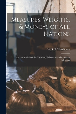 Measures, Weights, & Moneys of All Nations: and an Analysis of the Christian, Hebrew, and Mahometan Calendars by Woolhouse, W. S. B. (Wesley Stoker Ba