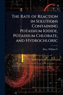 The Rate of Reaction in Solutions Containing Potassium Iodide, Potassium Chlorate, and Hydrochloric by William C. (William Crowell), Bray