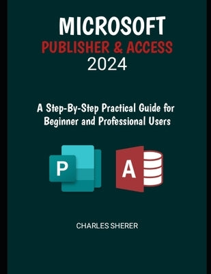 Microsoft Publisher & Access 2024: A Step-by-Step Practical Guide for Beginner and Professional Users by Sherer, Charles
