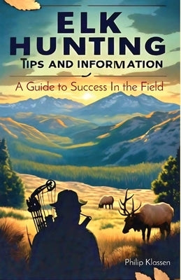 Elk Hunting Tips and Information: A Guide to Success In the Field by Klassen, Philip