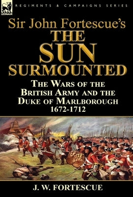 Sir John Fortescue's 'The Sun Surmounted': The Wars of the British Army and the Duke of Marlborough 1672-1712 by Fortescue, J. W.