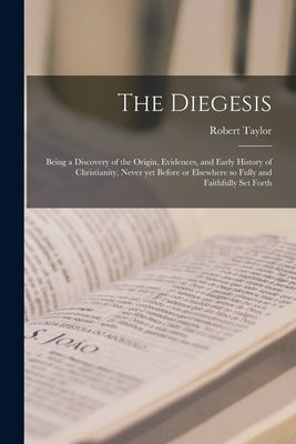 The Diegesis; Being a Discovery of the Origin, Evidences, and Early History of Christianity, Never yet Before or Elsewhere so Fully and Faithfully Set by Taylor, Robert 1784-1844