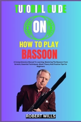 Tutorial Guide on How to Play Bassoon: A Comprehensive Manual To Learning, Mastering The Bassoon From Scratch, Essential Techniques, Music Theory And by Wills, Robert